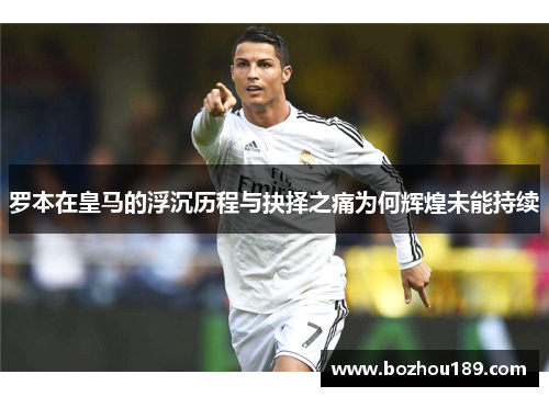 罗本在皇马的浮沉历程与抉择之痛为何辉煌未能持续