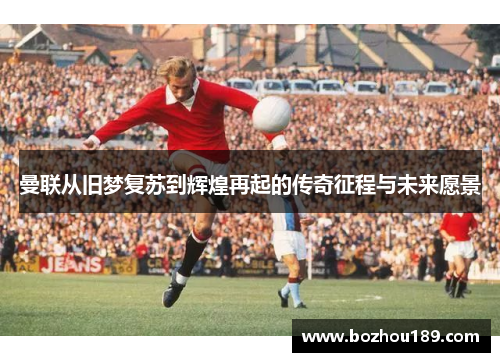 曼联从旧梦复苏到辉煌再起的传奇征程与未来愿景