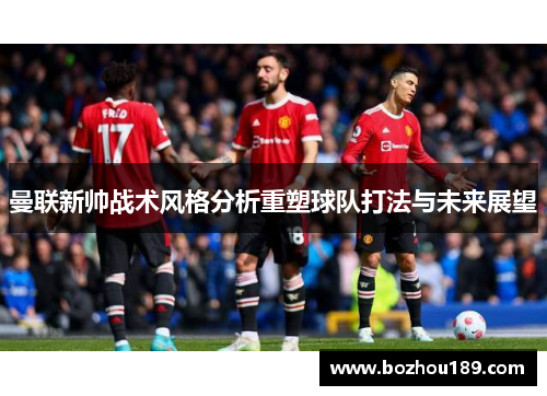 曼联新帅战术风格分析重塑球队打法与未来展望